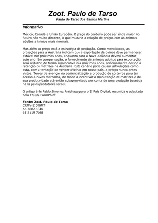Zoot. Paulo de Tarso
                      Paulo de Tarso dos Santos Martins

Informativo
México, Canadá e União Européia. O preço do cordeiro pode ser ainda maior no
futuro não muito distante, o que mudaria a relação de preços com os animais
adultos a termos mais normais.

Mas além do preço está a estratégia de produção. Como mencionado, as
projeções para a Austrália indicam que a exportação de ovinos deve permanecer
estável nos próximos anos, enquanto para a Nova Zelândia deverá aumentar
este ano. Em compensação, o fornecimento de animais adultos para exportação
será reduzido de forma significativa nos próximos anos, principalmente devido à
retenção de matrizes na Austrália. Este cenário pode causar articulações como
esta, com a tentação de vender ovelhas em nosso país, a preços nunca antes
vistos. Temos de avançar na comercialização e produção de cordeiros para ter
acesso a novos mercados, de modo a incentivar a manutenção de matrizes e de
sua produtividade até então subaproveitado por conta de uma produção baseada
na lã pelos produtores locais.

O artigo é de Pablo Jimenez Aréchaga para o El País Digital, resumida e adaptada
pela Equipe FarmPoint.

Fonte: Zoot. Paulo de Tarso
CRMV-Z 070MT
65 3682 1346
65 8119 7168
 