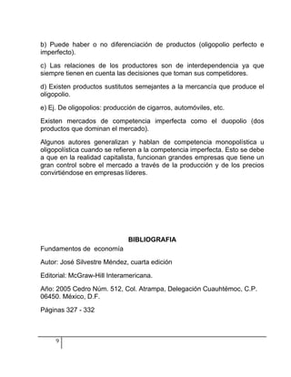 b) Puede haber o no diferenciación de productos (oligopolio perfecto e
imperfecto).

c) Las relaciones de los productores son de interdependencia ya que
siempre tienen en cuenta las decisiones que toman sus competidores.

d) Existen productos sustitutos semejantes a la mercancía que produce el
oligopolio.

e) Ej. De oligopolios: producción de cigarros, automóviles, etc.

Existen mercados de competencia imperfecta como el duopolio (dos
productos que dominan el mercado).

Algunos autores generalizan y hablan de competencia monopolística u
oligopolística cuando se refieren a la competencia imperfecta. Esto se debe
a que en la realidad capitalista, funcionan grandes empresas que tiene un
gran control sobre el mercado a través de la producción y de los precios
convirtiéndose en empresas líderes.




                              BIBLIOGRAFIA
Fundamentos de economía

Autor: José Silvestre Méndez, cuarta edición

Editorial: McGraw-Hill Interamericana.

Año: 2005 Cedro Núm. 512, Col. Atrampa, Delegación Cuauhtémoc, C.P.
06450. México, D.F.

Páginas 327 - 332



     9
 
