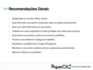 >> Recomendações Gerais

  -   Moderação no uso das mídias sociais;
  -   Faça links entre seus perfis e preencha cada um deles corretamente;
  -   Evite usar fotos diferentes em seus perfis;
  -   Trabalhe um nome específico na rede (cuidado com nomes de usuário!);
  -   Acrescente sua presença online ao currículo e portfólio;
  -   Preserve seu ambiente e colegas de trabalho;
  -   Mantenha o cuidado com a Língua Portuguesa;
  -   Monitore o seu nome e observe como se apresenta publicamente;
  -   Mensure sempre os resultados.
 