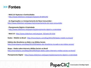 >> Fontes
  - Web 2.0: Rupturas e Continuidades
  - http://www.slideshare.net/papercliq/web-20-6041342

  - As Organizações e o Comportamento do Novo Consumidor -
  http://www.slideshare.net/papercliq/comportamento-do-novo-consumidor

  - Planejamento Digital e Criatividade
  - http://www.slideshare.net/papercliq/planejamento-digital-e-criatividade

  - Web 2.0 - http://www.slideshare.net/satyajeet_02/web-20-5316

  Dados – Mobile no Brasil - http://marcelayres.com/blog/2011/03/dados-mobile-no-brasil/

  Hábitos dos Brasileiros na Web e nas Mídias Sociais
  http://marcelayres.com/blog/2011/03/habitos-dos-brasileiros-na-web-e-nas-midias-sociais/

  Ibope – Dados sobre Internet e Mídias Sociais no Brasil
  http://marcelayres.com/blog/2011/03/ibope-dados-sobre-internet-e-midias-sociais-no-brasil/

  Planejamento Digital - http://www.slideshare.net/papercliq/planejamento-digital-e-criatividade
 