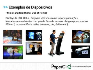 >> Exemplos de Dispositivos
 • Mídias Digitais (Digital Out-of-Home)

 Displays de LCD, LED ou Projeção utilizados como suporte para ações
 Interativas em ambientes com grande fluxo de pessoas (shoppings, aeroportos,
 PDV etc.) ou de audiência cativa (elevador, táxi, ônibus etc.).
 