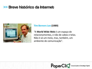 >> Breve histórico da Internet



                  Tim Berners Lee (1989)

                  “A World Wide Web é um espaço de
                  relacionamentos, e não de cabos e telas.
                  Não é só um meio, mas, também, um
                  ambiente de comunicação".
 