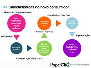 >> Características do novo consumidor
  Liberação do pólo emissor
                                                    Convivência do Pull e Push
             Fala,
         recomenda,                       Interessado                       Seletivo,
          questiona,                       motivado                         criterioso
            opina,                            etc.                              etc.
           reclama.
                                   Sobreposição de práticas

Folksonomia                                                                          Segmentação


                                           Dialoga,                         Ativo,
                                         relaciona-se,                   multitarefas,
              Categoriza,
               organiza.
                                             troca,
                                         compartilha,                     dinâmico
                                         colabora etc.                       etc.

                   Comunicação Multilateral
 