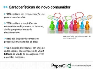 >> Características do novo consumidor
> 90% confiam nas recomendações de
pessoas conhecidas;

> 70% confiam em opiniões de
consumidores disponíveis na internet,
ainda que provenientes de
desconhecidos.
                                         Fonte: Nielsen Online, 2009; Technorati, 2008; e TNS
> 82% dos blogueiros comentam            Media Intelligence, 2010.


produtos e marca todos os dias;

> Opinião dos internautas, em sites de
redes sociais, causa impacto de US$ 2
bilhões na venda de passagens aéreas
e pacotes turísticos.
 