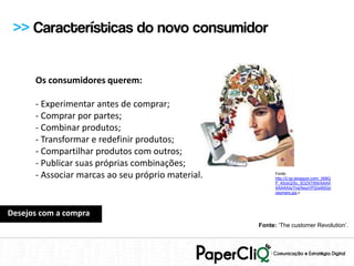 >> Características do novo consumidor


      Os consumidores querem:

      - Experimentar antes de comprar;
      - Comprar por partes;
      - Combinar produtos;
      - Transformar e redefinir produtos;
      - Compartilhar produtos com outros;
      - Publicar suas próprias combinações;
      - Associar marcas ao seu próprio material.         Fonte:
                                                         http://2.bp.blogspot.com/_958Q
                                                         P_4SckQ/Sc_5OZX7XNI/AAAA
                                                         AAAAAIs/7nqrfwxyVPQ/s400/pr
                                                         osumers.jpg c




Desejos com a compra
                                                   Fonte: ‘The customer Revolution’.
 