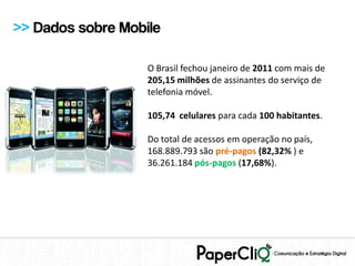 >> Dados sobre Mobile

                   O Brasil fechou janeiro de 2011 com mais de
                   205,15 milhões de assinantes do serviço de
                   telefonia móvel.

                   105,74 celulares para cada 100 habitantes.

                   Do total de acessos em operação no país,
                   168.889.793 são pré-pagos (82,32% ) e
                   36.261.184 pós-pagos (17,68%).
 
