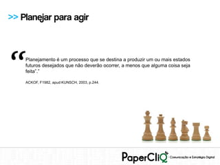 >> Planejar para agir




“   Planejamento é um processo que se destina a produzir um ou mais estados
    futuros desejados que não deverão ocorrer, a menos que alguma coisa seja
    feita”.”

    ACKOF, F1982, apud KUNSCH, 2003, p.244.
 
