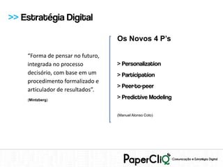 >> Estratégia Digital

                                  Os Novos 4 P’s

    “Forma de pensar no futuro,
    integrada no processo         > Personalization
    decisório, com base em um     > Participation
    procedimento formalizado e
                                  > Peer-to-peer
    articulador de resultados”.
    (Mintzberg)
                                  > Predictive Modeling

                                  (Manuel Alonso Coto)
 
