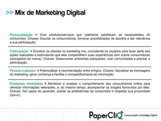 >> Mix de Marketing Digital

 Personalização > Criar produtos/serviços que realmente satisfaçam as necessidades do
 consumidor. Chaves: Escutar os consumidores, fornecer possibilidades de escolha e dar relevância
 a sua participação.

 Participação > Envolver os clientes no marketing mix, convidando os usuários para fazer parte das
 ações realizadas e estimulando que eles compartilhem suas experiências com outros consumidores
 (advogados da marca). Chaves: Desenvolver ambientes adequados, criar comunidades e premiar a
 participação.

 Pessoa-a-pessoa > Potencializar a recomendação entre amigos. Chaves: Socializar as mensagens
 do marketing, gerar confiança e facilitar o compartilhamento de informação.

 Predições modeladas > Monitorar e analisar o comportamento dos consumidores online para
 oferecer informações relevantes, e, ao mesmo tempo, acompanhar os insigths fornecidos por eles.
 Chaves: Ser capaz de aprender, aceitar as preferências do consumidor e respeitar sua privacidade
 (opt-in).
 