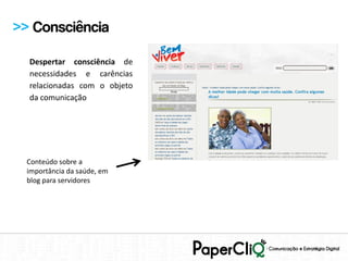 >> Consciência

  Despertar consciência de
  necessidades e carências
  relacionadas com o objeto
  da comunicação




  Conteúdo sobre a
  importância da saúde, em
  blog para servidores
 