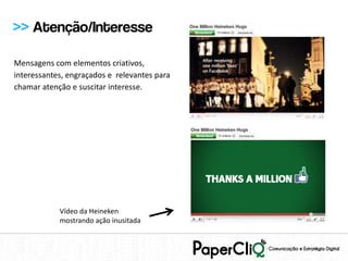 >> Atenção/Interesse

Mensagens com elementos criativos,
interessantes, engraçados e relevantes para
chamar atenção e suscitar interesse.




            Vídeo da Heineken
            mostrando ação inusitada
 