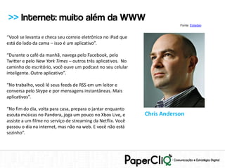 >> Internet: muito além da WWW
                                                                          Fonte: Estadao


“Você se levanta e checa seu correio eletrônico no iPad que
está do lado da cama – isso é um aplicativo”.

“Durante o café da manhã, navega pelo Facebook, pelo
Twitter e pelo New York Times – outros três aplicativos. No
caminho do escritório, você ouve um podcast no seu celular
inteligente. Outro aplicativo”.

“No trabalho, você lê seus feeds de RSS em um leitor e
conversa pelo Skype e por mensagens instantâneas. Mais
aplicativos”.

“No fim do dia, volta para casa, prepara o jantar enquanto
escuta músicas no Pandora, joga um pouco no Xbox Live, e      Chris Anderson
assiste a um filme no serviço de streaming da Netflix. Você
passou o dia na internet, mas não na web. E você não está
sozinho”.
 