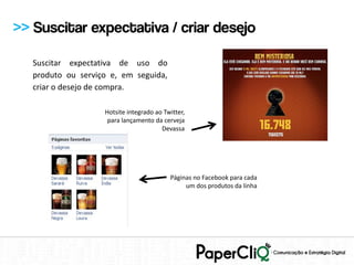 >> Suscitar expectativa / criar desejo

   Suscitar expectativa de uso do
   produto ou serviço e, em seguida,
   criar o desejo de compra.

                    Hotsite integrado ao Twitter,
                     para lançamento da cerveja
                                        Devassa




                                           Páginas no Facebook para cada
                                                um dos produtos da linha
 