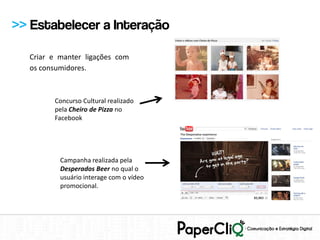 >> Estabelecer a Interação

  Criar e manter ligações com
  os consumidores.



        Concurso Cultural realizado
        pela Cheiro de Pizza no
        Facebook




          Campanha realizada pela
          Desperados Beer no qual o
          usuário interage com o vídeo
          promocional.
 
