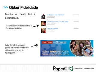 >> Obter Fidelidade
Manter o cliente fiel à
organização.

 Maiores comunidades sobre a
 Coca Cola no Orkut




Ação de fidelização em
ponto-de-venda da Spoleto
utilizando recursos do
Foursquare.
 