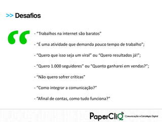 >> Desafios




“
        - “Trabalhos na internet são baratos”

        - “É uma atividade que demanda pouco tempo de trabalho”;

        - “Quero que isso seja um viral” ou “Quero resultados já!”;

        - “Quero 1.000 seguidores” ou “Quanto ganharei em vendas?”;

        - “Não quero sofrer críticas”

        - “Como integrar a comunicação?”

        - “Afinal de contas, como tudo funciona?”
 