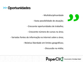 >> Oportunidades




                                                                ”
                                      - Multidisciplinaridade

                            - Vasta possibilidade de atuação;

                     - Crescente oportunidades de trabalho;

                      - Crescente número de cursos na área;

    - Variadas fontes de informação na internet sobre a área;

                 - Relativa liberdade em limites geográficos;

                                        - Discussão na mídia;
 