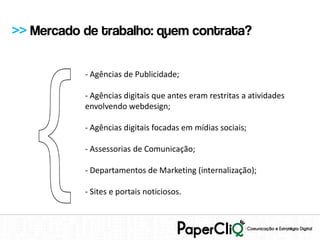 >> Mercado de trabalho: quem contrata?

           - Agências de Publicidade;

           - Agências digitais que antes eram restritas a atividades
           envolvendo webdesign;

           - Agências digitais focadas em mídias sociais;

           - Assessorias de Comunicação;

           - Departamentos de Marketing (internalização);

           - Sites e portais noticiosos.
 