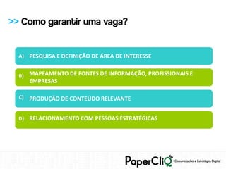 >> Como garantir uma vaga?


  A) PESQUISA E DEFINIÇÃO DE ÁREA DE INTERESSE


  B) MAPEAMENTO DE FONTES DE INFORMAÇÃO, PROFISSIONAIS E
       EMPRESAS

  C)   PRODUÇÃO DE CONTEÚDO RELEVANTE


  D) RELACIONAMENTO COM PESSOAS ESTRATÉGICAS
 