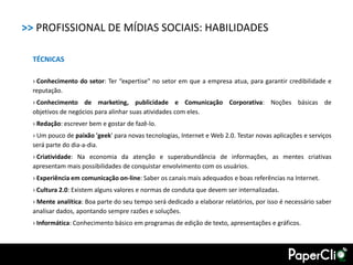>> PROFISSIONAL DE MÍDIAS SOCIAIS: HABILIDADES

  TÉCNICAS

  › Conhecimento do setor: Ter “expertise" no setor em que a empresa atua, para garantir credibilidade e
  reputação.
  › Conhecimento de marketing, publicidade e Comunicação Corporativa: Noções básicas de
  objetivos de negócios para alinhar suas atividades com eles.
  › Redação: escrever bem e gostar de fazê-lo.
  › Um pouco de paixão 'geek' para novas tecnologias, Internet e Web 2.0. Testar novas aplicações e serviços
  será parte do dia-a-dia.
  › Criatividade: Na economia da atenção e superabundância de informações, as mentes criativas
  apresentam mais possibilidades de conquistar envolvimento com os usuários.
  › Experiência em comunicação on-line: Saber os canais mais adequados e boas referências na Internet.
  › Cultura 2.0: Existem alguns valores e normas de conduta que devem ser internalizadas.
  › Mente analítica: Boa parte do seu tempo será dedicado a elaborar relatórios, por isso é necessário saber
  analisar dados, apontando sempre razões e soluções.
  › Informática: Conhecimento básico em programas de edição de texto, apresentações e gráficos.
 