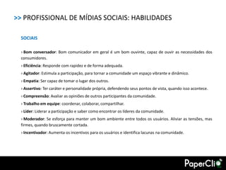 >> PROFISSIONAL DE MÍDIAS SOCIAIS: HABILIDADES

  SOCIAIS

  › Bom conversador: Bom comunicador em geral é um bom ouvinte, capaz de ouvir as necessidades dos
  consumidores.
  › Eficiência: Responde com rapidez e de forma adequada.
  › Agitador: Estimula a participação, para tornar a comunidade um espaço vibrante e dinâmico.
  › Empatia: Ser capaz de tomar o lugar dos outros.
  › Assertivo: Ter caráter e personalidade própria, defendendo seus pontos de vista, quando isso acontece.
  › Compreensão: Avaliar as opiniões de outros participantes da comunidade.
  › Trabalho em equipe: coordenar, colaborar, compartilhar.
  › Líder: Liderar a participação e saber como encontrar os líderes da comunidade.
  › Moderador: Se esforça para manter um bom ambiente entre todos os usuários. Aliviar as tensões, mas
  firmes, quando bruscamente cortada.
  › Incentivador: Aumenta os incentivos para os usuários e identifica lacunas na comunidade.
 