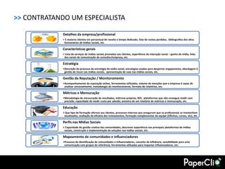 >> CONTRATANDO UM ESPECIALISTA

             Detalhes da empresa/profissional
             • 5 maiores clientes em percentual de receita e tempo dedicado, lista de contas perdidas, bibliografias dos altos
              funcionários de mídias sociais, etc.

             Características gerais
             • Lista de serviços de mídias sociais prestados aos clientes, experiência de interação social – ganho de mídia, links
              dos canais de comunicação do consultor/empresa, etc.

             Estratégia
             •Descrição do processo de estratégia de mídia social, estratégias usadas para despertar engajamento, abordagem â
              gestão de riscos nas mídias sociais, apresentação de case nas mídias sociais, etc.

             Gestão da Reputação / Monitoramento
             •Acompanhamento da reputação online, ferramentas utilizadas, volume de menções que a empresa é capaz de
              analisar semanalmente, metodologia do monitoramento, formato de relatórios, etc.

             Métricas e Mensuração
             •Metodologia de mensuração de resultados, métricas próprias, ROI, plataformas que não consegue medir com
              precisão, capacidade de medir custo por adesão, amostra de um relatório de métricas e mensuração, etc.

             Educação
             • Que tipo de formação oferece aos clientes, processos internos que asseguram que os profissionais se mantenham
              atualizados, avaliação da eficácia dos treinamentos, formação complementar da equipe (Oficinas, cursos, etc), etc.

             Perfis nas Mídias Sociais
             • Capacidade de gestão criativa das comunidades, descrever experiência nas principais plataformas de mídias
              sociais, construção x implementação de soluções nas mídias sociais, etc.

             Mapeamento de comunidades e influenciadores
             •Processo de identificação de comunidades e influenciadores, conceito de influência, sensibilidade para uma
              comunicação com grupos de referência, ferramentas utilizadas para impactar influenciadores, etc.
 