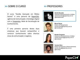 >> SOBRE O CURSO                               >> PROFESSORES

                                                       Danila Dourado
 O curso “Gestão Avançada em Mídias                    Gerente de Monitoramento e Análise
                                                       danila.dourado@papercliq.com.br
 Sociais” é uma parceria da PaperCliQ,                 @daniladourado
 agência de Comunicação e Estratégia Digital
 com a Trespontos, Rede de Socialização de
 Conhecimento.                                         Marcel Ayres
                                                       Diretor de Planejamento
                                                       marcel.ayres@papercliq.com.br
                                                       @marcelayres
 É uma primeira parceria destas duas
 empresas que buscam compartilhar e
 construir conhecimento sobre diversas
                                                       Renata Cerqueira
 áreas da comunicação e negócios.                      Diretora de Monitoramento e Análise
                                                       renata.cerqueira@papercliq.com.br
                                                       @renatacbc




                                                       Tarcízio Silva
                                                       Diretor de Pesquisa e Desenvolvimento
                                                       tarcizio.silva@papercliq.com.br
                                                       @tarushijio
 