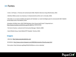 >> Fontes

  › Croll, A. & Power, S. Técnicas de monitorización Web. Madrid: Ediciones Anaya Multimedia, 2010.

  › Deloitte, Mídias sociais nas empresas. O relacionamento online com o mercado, 2010.

  › Dourado, D. Los nuevos modelos de negocios de Facebook: un canal estratégico para la comunicación B2C. Madrid:
  Universidad Carlos III de Madrid, 2010.

  ›Emarketer & White Horse 2010,”B2B Marketers Gain Ground with Social”. Disponível em :
  http://www.emarketer.com/Article.aspx?R=1007717 [30/05/2010].

  › Territorio Creativo. La función del Community Manager. Madrid, 2009.

  › Social Media Group. Social Media RFP Template. Toronto, 2010.


  Imagens
  › Abstrata: http://www.everystockphoto.com

  ›Aristóteles: http://www-extrem.blogspot.com/2009/06/aristoteles-filosofo-grego.html

  ›Terra plana: http://astropt.org/blog/2010/10/28/sera-a-terra-redonda/
 