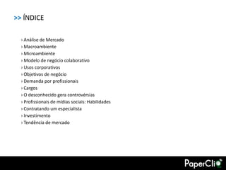 >> ÍNDICE

  › Análise de Mercado
  › Macroambiente
  › Microambiente
  › Modelo de negócio colaborativo
  › Usos corporativos
  › Objetivos de negócio
  › Demanda por profissionais
  › Cargos
  › O desconhecido gera controvérsias
  › Profissionais de mídias sociais: Habilidades
  › Contratando um especialista
  › Investimento
  › Tendência de mercado
 