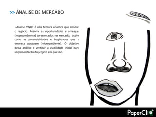 >> ÁNALISE DE MERCADO

 › Análise SWOT é uma técnica analítica que conduz
 o negócio. Resume as oportunidades e ameaças
 (macroambiente) apresentados no mercado, assim
 como as potencialidades e fragilidades que a
 empresa possuem (microambiente). O objetivo
 dessa análise é verificar a viabilidade inicial para
 implementação do projeto em questão.
 