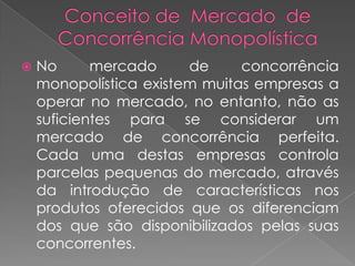    No      mercado     de     concorrência
    monopolística existem muitas empresas a
    operar no mercado, no entanto, não as
    suficientes para se considerar um
    mercado de concorrência perfeita.
    Cada uma destas empresas controla
    parcelas pequenas do mercado, através
    da introdução de características nos
    produtos oferecidos que os diferenciam
    dos que são disponibilizados pelas suas
    concorrentes.
 