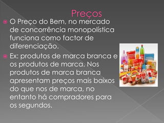  O Preço do Bem, no mercado
  de concorrência monopolística
  funciona como factor de
  diferenciação.
 Ex: produtos de marca branca e
  os produtos de marca. Nos
  produtos de marca branca
  apresentam preços mais baixos
  do que nos de marca, no
  entanto há compradores para
  os segundos.
 