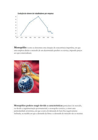 Monopólio é como se denomina uma situação de concorrência imperfeita, em que
uma empresa detém o mercado de um determinado produto ou serviço, impondo preços
aos que comercializam.




Monopólios podem surgir devido a características particulares de mercado,
ou devido a regulamentação governamental, o monopólio coercivo, e criam uma
particularidade económica, em que a curva de demanda do bem fica negativamente
inclinada, na medida em que a demanda da firma e a demanda do mercado são as mesmas.
 