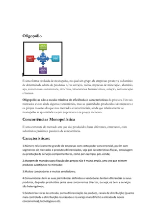 Oligopólio




É uma forma evoluída de monopólio, no qual um grupo de empresas promove o domínio
de determinada oferta de produtos e/ou serviços, como empresas de mineração, alumínio,
aço, construtores automóveis, cimentos, laboratórios farmacêuticos, aviação, comunicação
e bancos.

Oligopolistas são a escala mínima de eficiência e características da procura. Em tais
mercados existe ainda alguma concorrência, mas as quantidades produzidas são menores e
os preços maiores do que nos mercados concorrenciais, ainda que relativamente ao
monopólio as quantidades sejam superiores e os preços menores.

Concorrências Monopolística
É uma estrutura de mercado em que são produzidos bens diferentes, entretanto, com
substitutos próximos passíveis de concorrência.

Características:
1.Número relativamente grande de empresas com certo poder concorrencial, porém com
segmentos de mercados e produtos diferenciados, seja por características físicas, embalagem
ou prestação de serviços complementares, como por exemplo, pós-venda;

2.Margem de manobra para fixação dos preços não é muito ampla, uma vez que existem
produtos substitutos no mercado;

3.Muitos compradores e muitos vendedores;

4.Consumidores têm as suas preferências definidas e vendedores tentam diferenciar os seus
produtos, daqueles produzidos pelos seus concorrentes directos, ou seja, os bens e serviços
são heterogéneos;

5.Existem barreiras de entrada, como diferenciação do produto, canais de distribuição (quanto
mais controlada a distribuição no atacado e no varejo mais difícil é a entrada de novos
concorrentes), tecnologias e etc.
 
