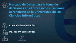 Mercado de Datos para la toma de
decisiones en el proceso de enseñanza
aprendizaje en la Universidad de las
Ciencias Informáticas
Armando Paredes Pacheco
Ing. Roanny Lamas López
 