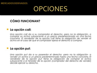 CÓMO FUNCIONAN?
 
 La opción call:
Una opción call da a su comprador el derecho -pero no la obligación- a
comprar un activo subyacente a un precio predeterminado en una fecha
concreta. El vendedor de la opción call tiene la obligación de vender el
activo en el caso de que el comprador ejerza el derecho a comprar.
 
 La opción put:
Una opción put da a su poseedor el derecho -pero no la obligación- a
vender un activo a un precio predeterminado hasta una fecha concreta. El
vendedor de la opción put tiene la obligación de comprar el activo
subyacente si el tenedor de la opción (comprador del derecho de vender)
decide ejercer su derecho.
 