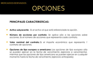 PRINCIPALES CARACTERISTICAS:
 Activo subyacente:  Es el activo al que está referenciado la opción.
 Número de acciones por contrato: Se aplica sólo a las opciones sobre
acciones. Es el número de acciones que representa cada contrato.
 Valor nominal del contrato: Es el importe económico que representa 1
contrato de opciones.
 Opciones de tipo europeo o americano: Las opciones de tipo europeo sólo
se pueden ejercer en la fecha de vencimiento (ejercicio a vencimiento),
mientras que las opciones de tipo americano se pueden ejercer en cualquier
momento hasta la fecha de vencimiento (ejercicio anticipado).
 