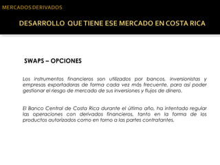  SWAPS – OPCIONES
Los instrumentos financieros son utilizados por bancos, inversionistas y
empresas exportadoras de forma cada vez más frecuente, para así poder
gestionar el riesgo de mercado de sus inversiones y flujos de dinero.
El Banco Central de Costa Rica durante el último año, ha intentado regular
las operaciones con derivados financieros, tanto en la forma de los
productos autorizados como en torno a las partes contratantes.
 