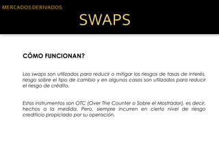 CÓMO FUNCIONAN?
Los swaps son utilizados para reducir o mitigar los riesgos de tasas de interés,
riesgo sobre el tipo de cambio y en algunos casos son utilizados para reducir
el riesgo de crédito.
Estos instrumentos son OTC (Over The Counter o Sobre el Mostrador), es decir,
hechos a la medida. Pero, siempre incurren en cierto nivel de riesgo
crediticio propiciado por su operación.
 