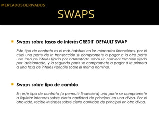  Swaps sobre tasas de interés CREDIT DEFAULT SWAP
Este tipo de contrato es el más habitual en los mercados financieros, por el
cual una parte de la transacción se compromete a pagar a la otra parte
una tasa de interés fijada por adelantado sobre un nominal también fijado
por adelantado, y la segunda parte se compromete a pagar a la primera
a una tasa de interés variable sobre el mismo nominal.
 Swaps sobre tipo de cambio
En este tipo de contrato (o permuta financiera) una parte se compromete
a liquidar intereses sobre cierta cantidad de principal en una divisa. Por el
otro lado, recibe intereses sobre cierta cantidad de principal en otra divisa.
 