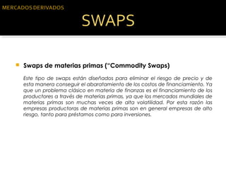 Swaps de materias primas (“Commodity Swaps) 
Este tipo de swaps están diseñados para eliminar el riesgo de precio y de
esta manera conseguir el abaratamiento de los costos de financiamiento. Ya
que un problema clásico en materia de finanzas es el financiamiento de los
productores a través de materias primas, ya que los mercados mundiales de
materias primas son muchas veces de alta volatilidad. Por esta razón las
empresas productoras de materias primas son en general empresas de alto
riesgo, tanto para préstamos como para inversiones.
 