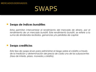  Swaps de índices bursátiles
Estos permiten intercambiar el rendimiento del mercado de dinero, por el
rendimiento de un mercado bursátil. Este rendimiento bursátil, se refiere a la
suma de dividendos recibidos, ganancias y/o pérdidas de capital.
 Swaps crediticios
Este tipo de swaps sirven para administrar el riesgo sobre el crédito a través
de la medición y determinación del precio de cada uno de los subyacentes
(tasa de interés, plazo, moneda y crédito).
 