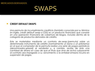  CREDIT DEFAULT SWAPS
Una permuta de incumplimiento crediticio (también conocida por su término
en inglés, credit default swap o CDS) es un producto financiero que consiste
en una operación financiera de cobertura de riesgos, incluido dentro de la
categoría de productos derivados de crédito.
Este se materializa mediante un contrato de swap (permuta) sobre un
determinado instrumento de crédito (normalmente un bono o un préstamo)
en el que el comprador de la permuta realiza una serie de pagos periódicos
(denominados spread) al vendedor y, a cambio, recibe de éste una
cantidad de dinero en caso de que el título que sirve de activo subyacente
al contrato sea impagado a su vencimiento o la entidad emisora incurra en
suspensión de pagos.
 