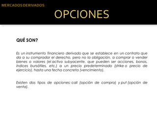 QUÉ SON?
Es un instrumento financiero derivado que se establece en un contrato que
da a su comprador el derecho, pero no la obligación, a comprar o vender
bienes o valores (el activo subyacente, que pueden ser acciones, bonos,
índices bursátiles, etc.) a un precio predeterminado (strike o precio de
ejercicio), hasta una fecha concreta (vencimiento).
Existen dos tipos de opciones: call (opción de compra) y put (opción de
venta).
 