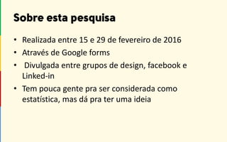 • Realizada entre 15 e 29 de fevereiro de 2016
• Através de Google forms
• Divulgada entre grupos de design, facebook e
Linked-in
• Tem pouca gente pra ser considerada como
estatística, mas dá pra ter uma ideia
 