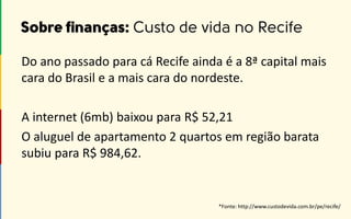 *Fonte: http://www.custodevida.com.br/pe/recife/
Do ano passado para cá Recife ainda é a 8ª capital mais
cara do Brasil e a mais cara do nordeste.
A internet (6mb) baixou para R$ 52,21
O aluguel de apartamento 2 quartos em região barata
subiu para R$ 984,62.
 