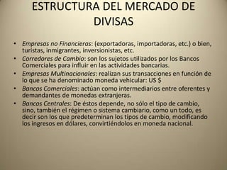 ESTRUCTURA DEL MERCADO DE
               DIVISAS
• Empresas no Financieras: (exportadoras, importadoras, etc.) o bien,
  turistas, inmigrantes, inversionistas, etc.
• Corredores de Cambio: son los sujetos utilizados por los Bancos
  Comerciales para influir en las actividades bancarias.
• Empresas Multinacionales: realizan sus transacciones en función de
  lo que se ha denominado moneda vehicular: US $
• Bancos Comerciales: actúan como intermediarios entre oferentes y
  demandantes de monedas extranjeras.
• Bancos Centrales: De éstos depende, no sólo el tipo de cambio,
  sino, también el régimen o sistema cambiario, como un todo, es
  decir son los que predeterminan los tipos de cambio, modificando
  los ingresos en dólares, convirtiéndolos en moneda nacional.
 