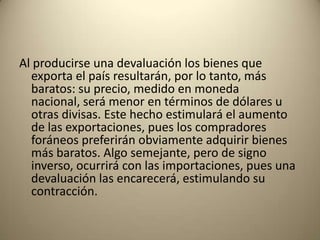 Al producirse una devaluación los bienes que
  exporta el país resultarán, por lo tanto, más
  baratos: su precio, medido en moneda
  nacional, será menor en términos de dólares u
  otras divisas. Este hecho estimulará el aumento
  de las exportaciones, pues los compradores
  foráneos preferirán obviamente adquirir bienes
  más baratos. Algo semejante, pero de signo
  inverso, ocurrirá con las importaciones, pues una
  devaluación las encarecerá, estimulando su
  contracción.
 