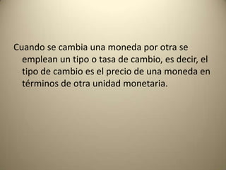 Cuando se cambia una moneda por otra se
  emplean un tipo o tasa de cambio, es decir, el
  tipo de cambio es el precio de una moneda en
  términos de otra unidad monetaria.
 
