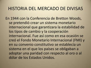 HISTORIA DEL MERCADO DE DIVISAS
En 1944 con la Conferencia de Bretton Woods,
  se pretendió crear un sistema monetario
  internacional que garantizara la estabilidad de
  los tipos de cambio y la cooperación
  internacional. Fue así como en esa ocasión se
  creó el Fondo Monetario Internacional (FMI) y
  en su convenio constitutivo se establecía un
  sistema en el que los países se obligaban a
  adoptar una paridad con respecto al oro o al
  dólar de los Estados Unidos.
 